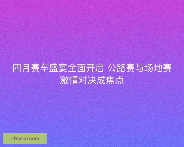 四月赛车盛宴全面开启 公路赛与场地赛激情对决成焦点