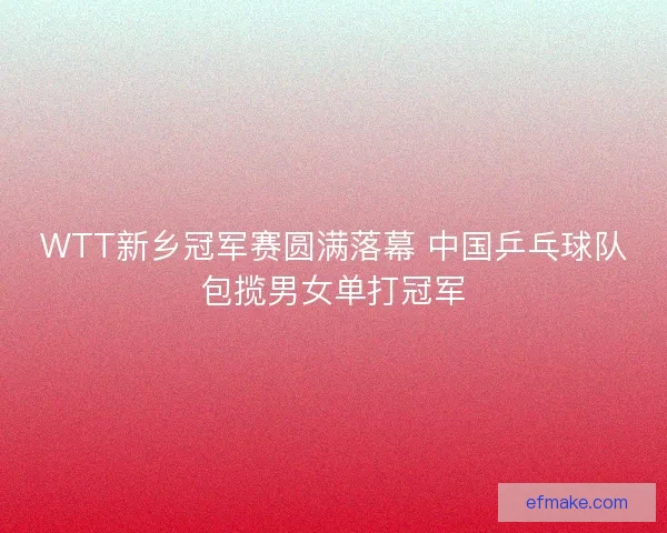 WTT新乡冠军赛圆满落幕 中国乒乓球队包揽男女单打冠军